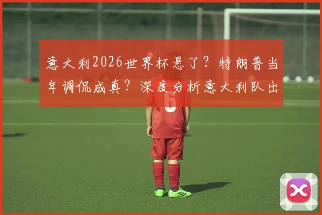 意大利2026世界杯悬了？特朗普当年调侃成真？深度分析意大利队出线前景与危机