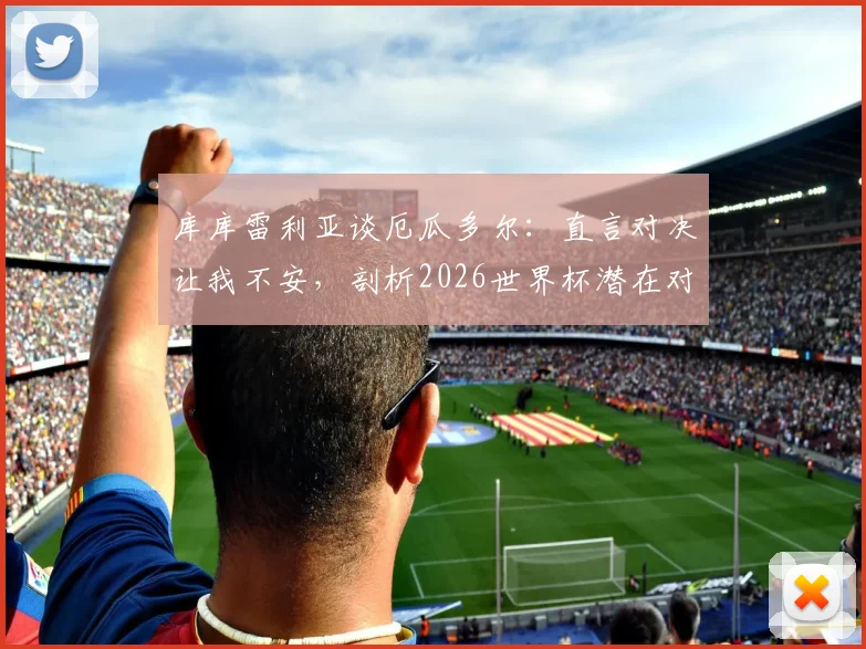 库库雷利亚谈厄瓜多尔：直言对决让我不安，剖析2026世界杯潜在对手实力与恩怨