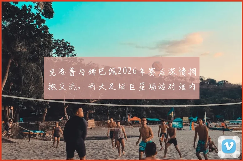 克洛普与姆巴佩2026年赛后深情拥抱交流,两大足坛巨星场边对话内容引猜测