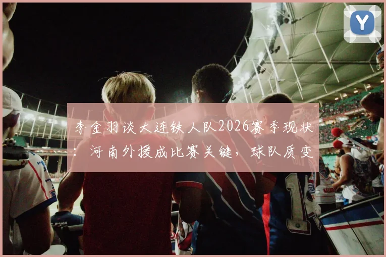 李金羽谈大连铁人队2026赛季现状：河南外援成比赛关键，球队质变仍需时间，深度解析三大困境