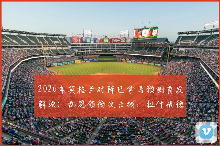 2026年英格兰对阵巴拿马预测首发解读：凯恩领衔攻击线，拉什福德先发，赖斯替补席待命