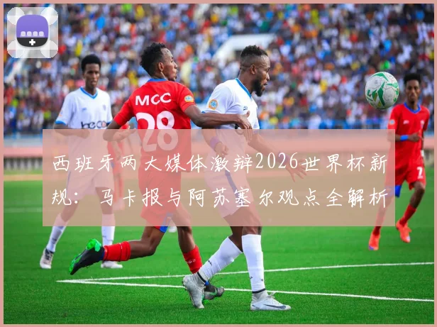 西班牙两大媒体激辩2026世界杯新规：马卡报与阿苏塞尔观点全解析，新规应用前景预测