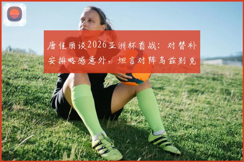 唐佳丽谈2026亚洲杯首战：对替补安排略感意外，坦言对阵乌兹别克斯坦关键在于掌控球权